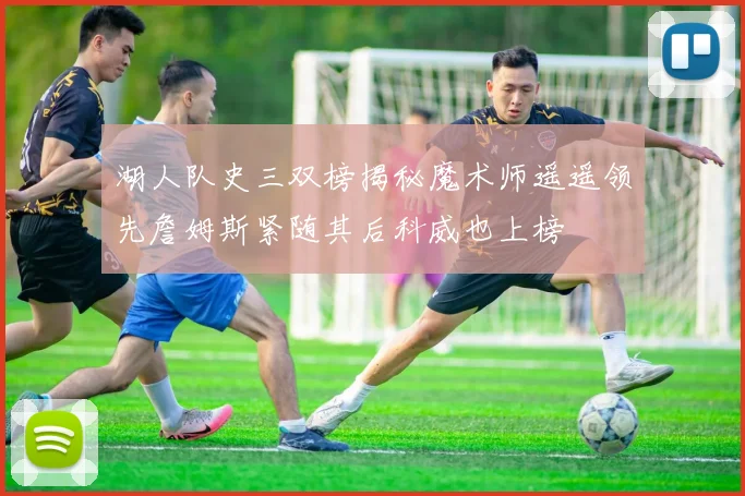 湖人队史三双榜揭秘魔术师遥遥领先詹姆斯紧随其后科威也上榜