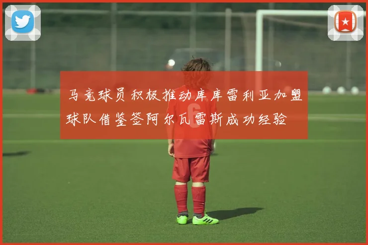 马竞球员积极推动库库雷利亚加盟球队借鉴签阿尔瓦雷斯成功经验