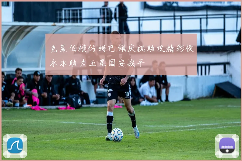 克莱伯模仿姆巴佩庆祝助攻精彩侯永永助力玉昆国安战平