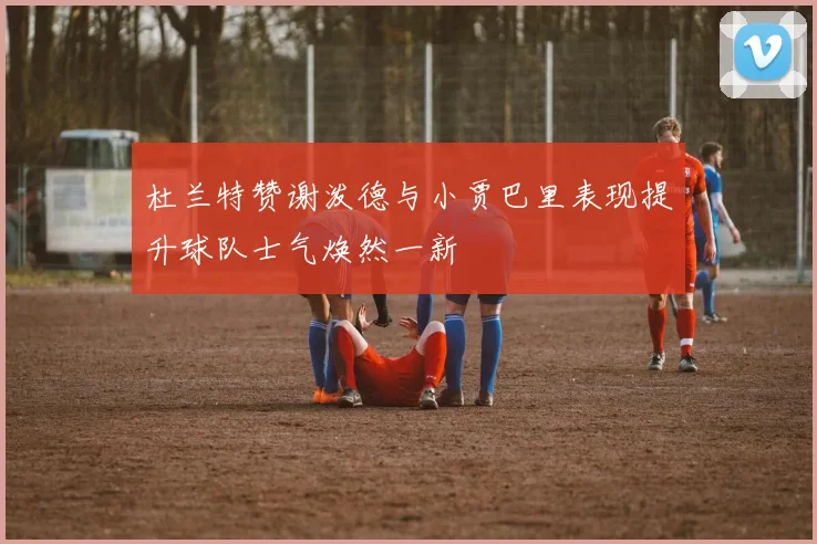 杜兰特赞谢泼德与小贾巴里表现提升球队士气焕然一新