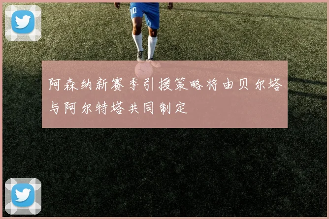 阿森纳新赛季引援策略将由贝尔塔与阿尔特塔共同制定
