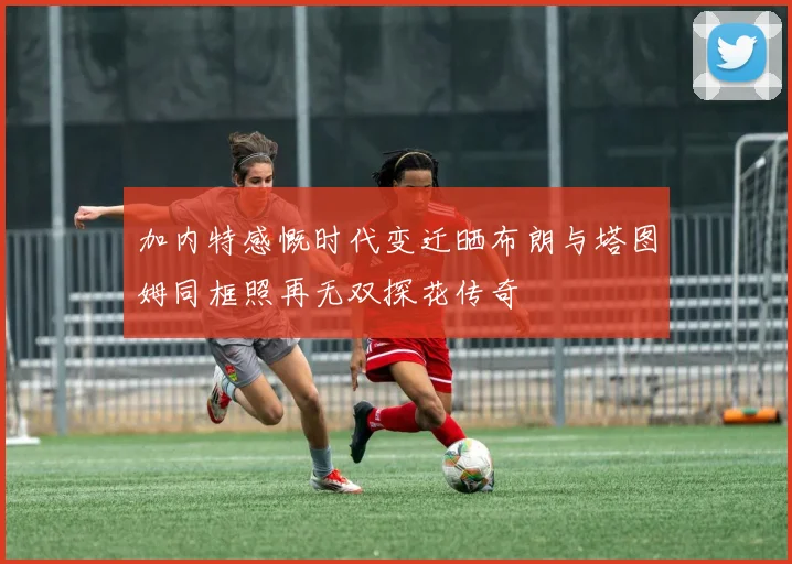 加内特感慨时代变迁晒布朗与塔图姆同框照再无双探花传奇