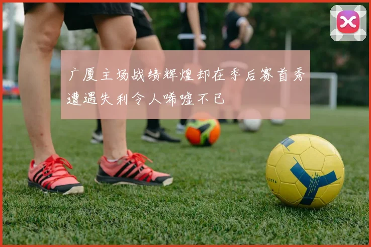 广厦主场战绩辉煌却在季后赛首秀遭遇失利令人唏嘘不已