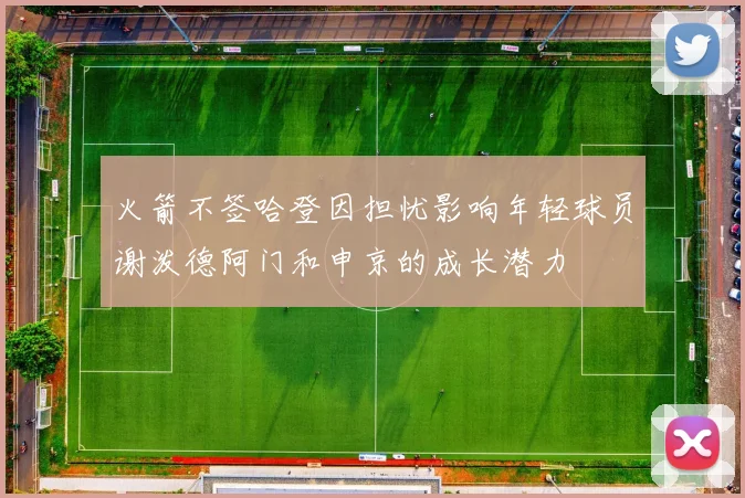 火箭不签哈登因担忧影响年轻球员谢泼德阿门和申京的成长潜力