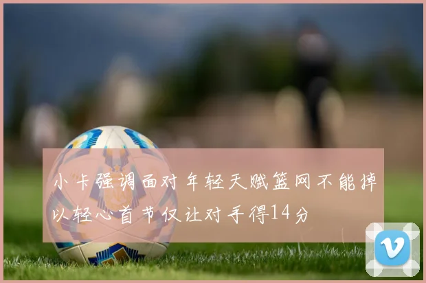 小卡强调面对年轻天赋篮网不能掉以轻心首节仅让对手得14分
