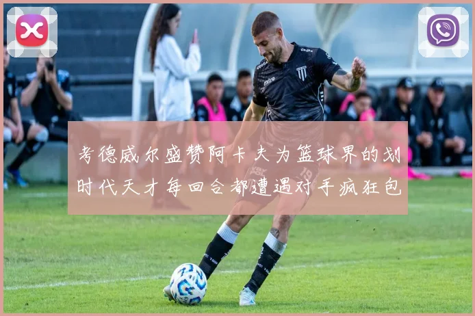 考德威尔盛赞阿卡夫为篮球界的划时代天才每回合都遭遇对手疯狂包夹挑战