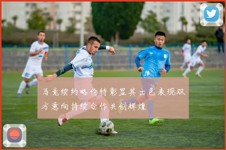 马竞续约略伦特彰显其出色表现双方意向持续合作共创辉煌