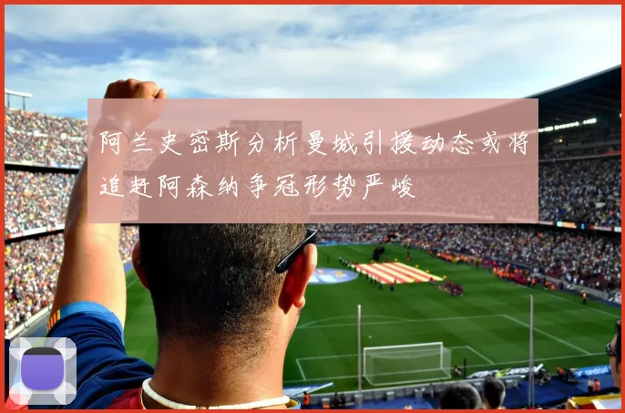 阿兰史密斯分析曼城引援动态或将追赶阿森纳争冠形势严峻