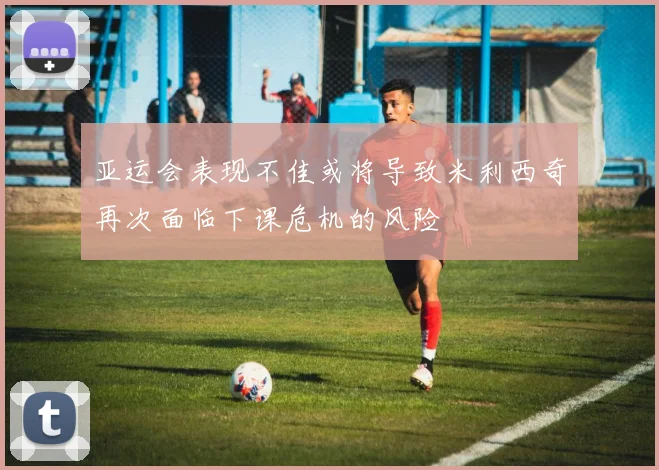 亚运会表现不佳或将导致米利西奇再次面临下课危机的风险