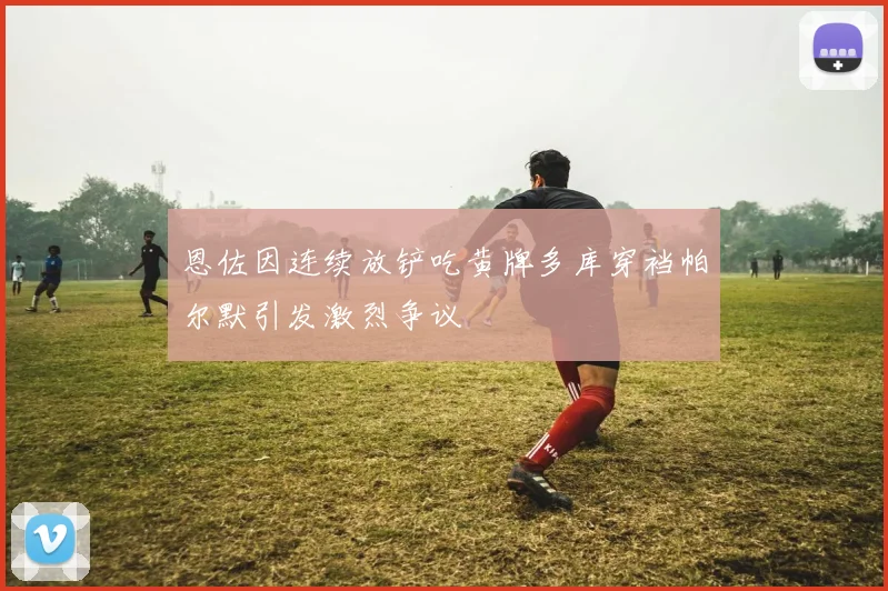 恩佐因连续放铲吃黄牌多库穿裆帕尔默引发激烈争议