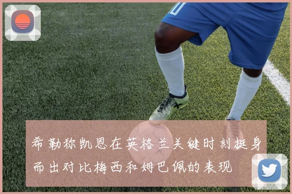 希勒称凯恩在英格兰关键时刻挺身而出对比梅西和姆巴佩的表现