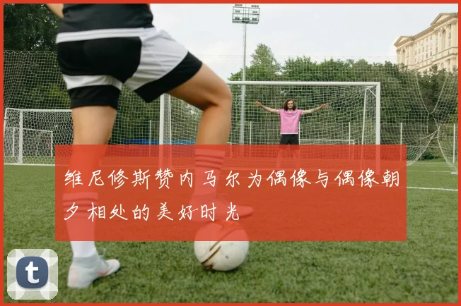 维尼修斯赞内马尔为偶像与偶像朝夕相处的美好时光