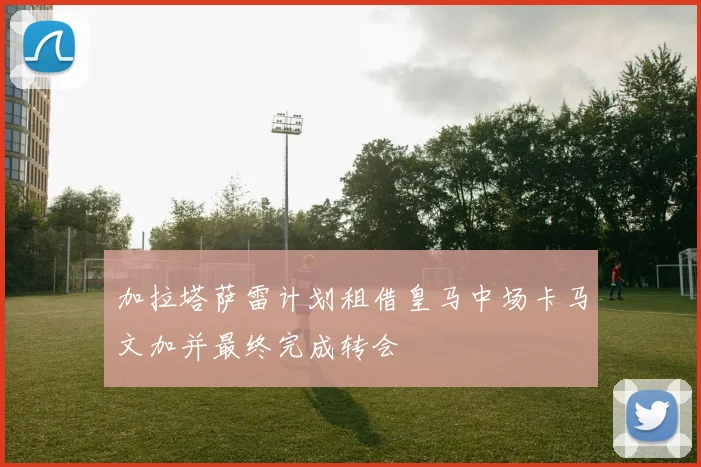 加拉塔萨雷计划租借皇马中场卡马文加并最终完成转会