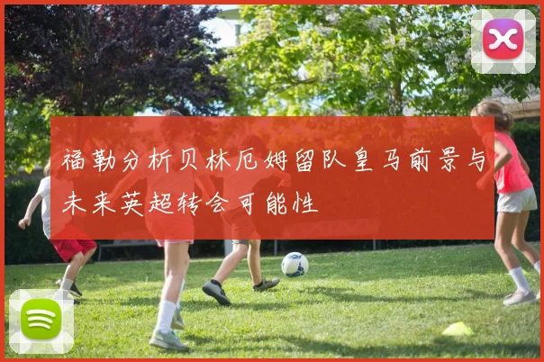 福勒分析贝林厄姆留队皇马前景与未来英超转会可能性